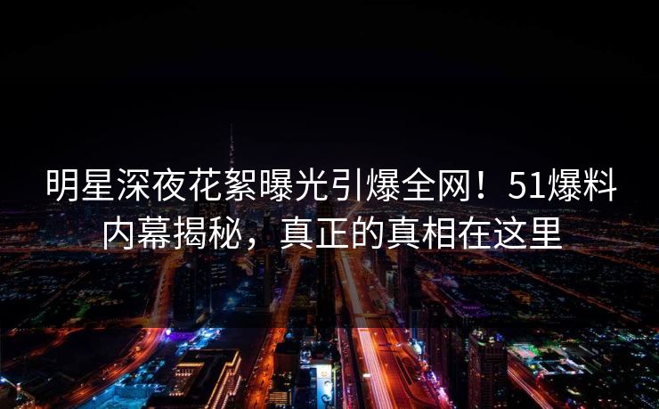 明星深夜花絮曝光引爆全网!51爆料内幕揭秘,真正的真相在这里 明星深夜花絮曝光引爆全网!51爆料内幕揭秘,真正的真相在这里