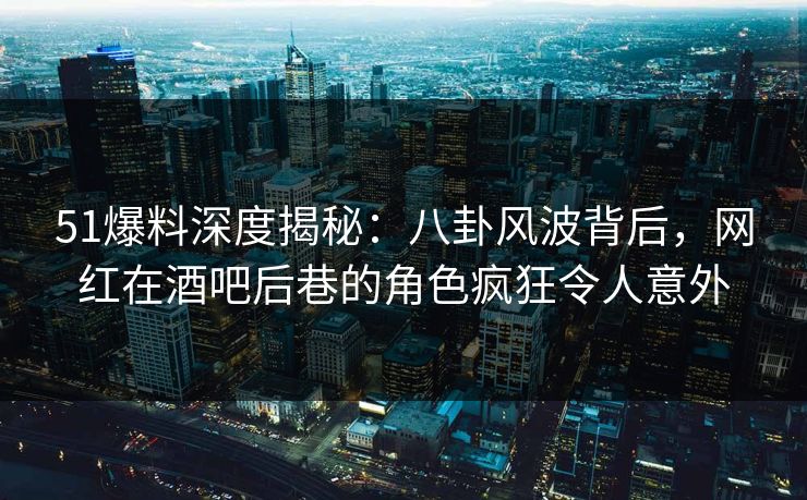 51爆料深度揭秘：八卦风波背后，网红在酒吧后巷的角色疯狂令人意外