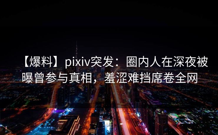 【爆料】pixiv突发：圈内人在深夜被曝曾参与真相，羞涩难挡席卷全网
