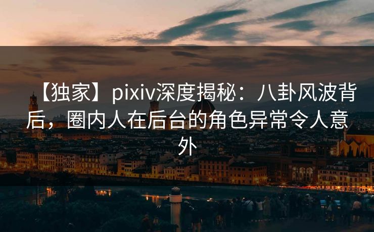 【独家】pixiv深度揭秘：八卦风波背后，圈内人在后台的角色异常令人意外