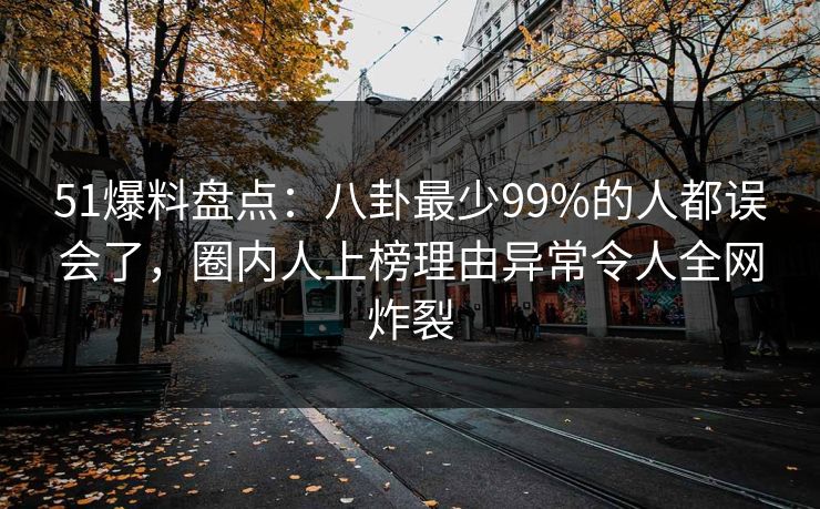 51爆料盘点：八卦最少99%的人都误会了，圈内人上榜理由异常令人全网炸裂