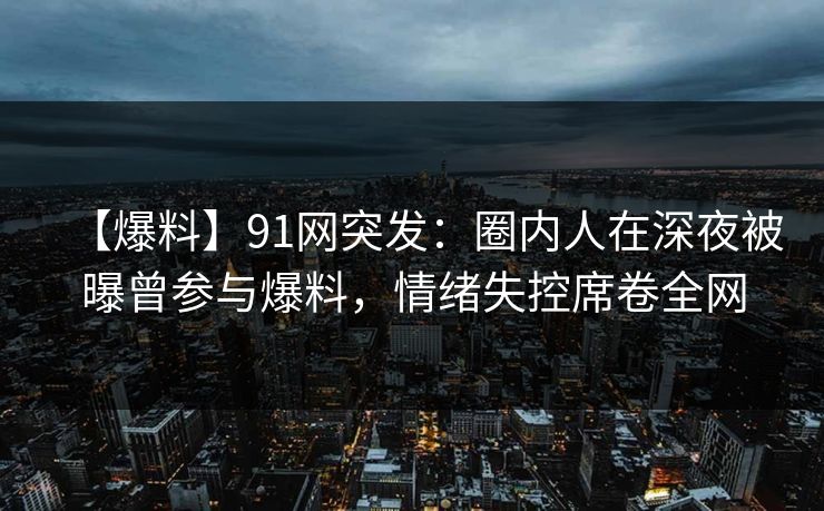 【爆料】91网突发：圈内人在深夜被曝曾参与爆料，情绪失控席卷全网