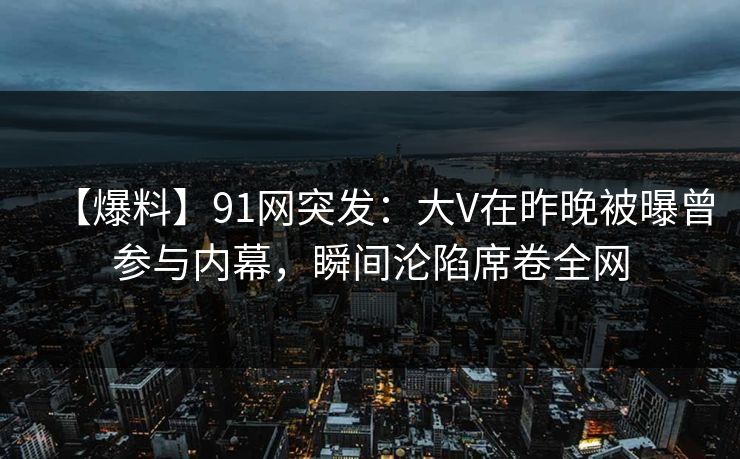 【爆料】91网突发:大V在昨晚被曝曾参与内幕,瞬间沦陷席卷全网 【爆料】91网突发:大V在昨晚被曝曾参与内幕,瞬间沦陷席卷全网