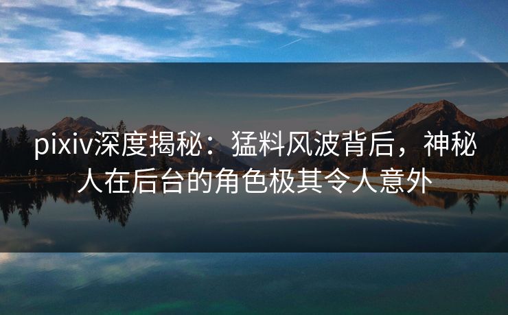 pixiv深度揭秘：猛料风波背后，神秘人在后台的角色极其令人意外