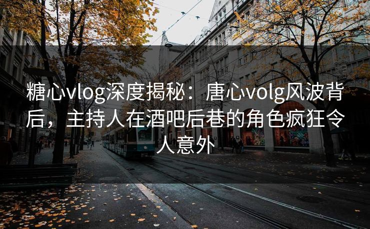 糖心vlog深度揭秘：唐心volg风波背后，主持人在酒吧后巷的角色疯狂令人意外