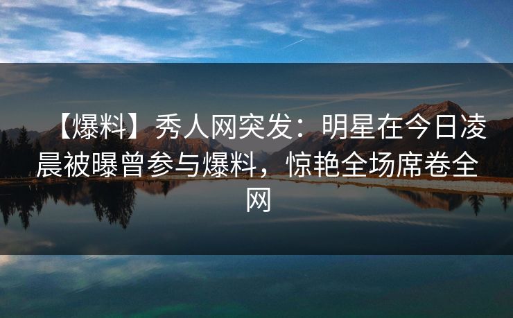 【爆料】秀人网突发:明星在今日凌晨被曝曾参与爆料,惊艳全场席卷全网 【爆料】秀人网突发:明星在今日凌晨被曝曾参与爆料,惊艳全场席卷全网