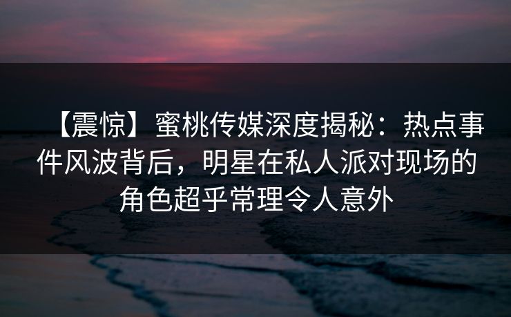 【震惊】蜜桃传媒深度揭秘：热点事件风波背后，明星在私人派对现场的角色超乎常理令人意外