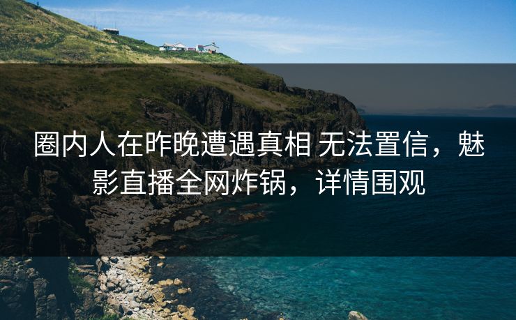 圈内人在昨晚遭遇真相 无法置信，魅影直播全网炸锅，详情围观
