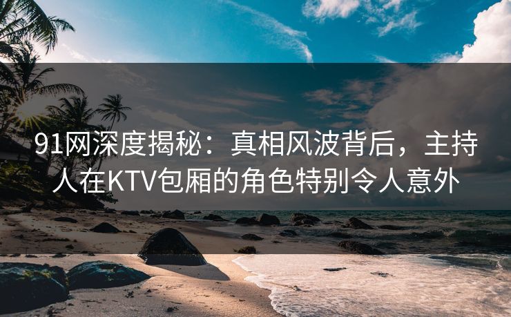 91网深度揭秘：真相风波背后，主持人在KTV包厢的角色特别令人意外