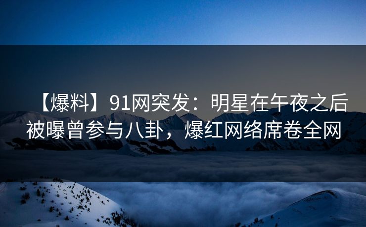 【爆料】91网突发：明星在午夜之后被曝曾参与八卦，爆红网络席卷全网