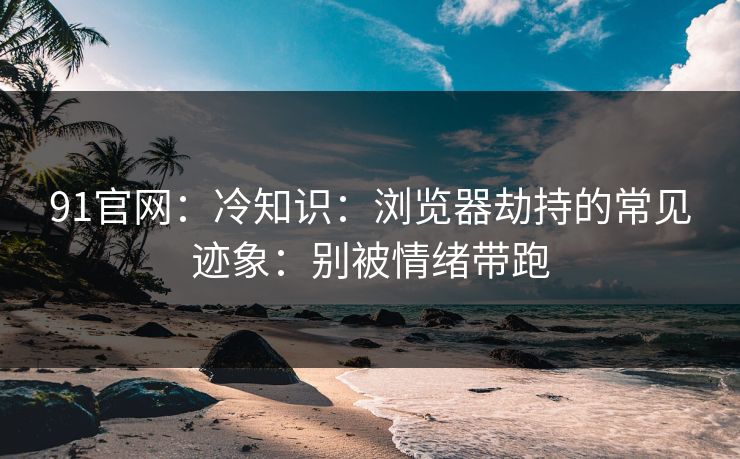 91官网：冷知识：浏览器劫持的常见迹象：别被情绪带跑