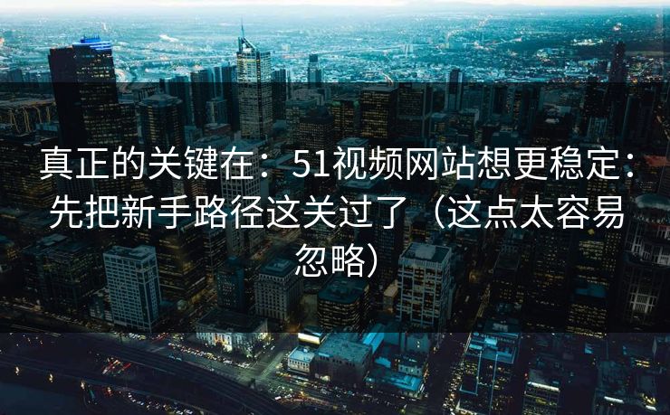 真正的关键在：51视频网站想更稳定：先把新手路径这关过了（这点太容易忽略）
