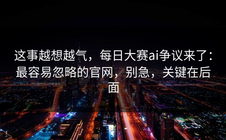这事越想越气，每日大赛ai争议来了：最容易忽略的官网，别急，关键在后面