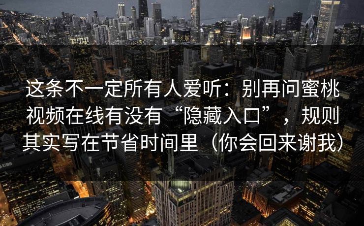 这条不一定所有人爱听:别再问蜜桃视频在线有没有“隐藏入口”,规则其实写在节省时间里(你会回来谢我) 这条不一定所有人爱听:别再问蜜桃视频在线有没有“隐藏入口”,规则其实写在节省时间里(你会回来谢我)