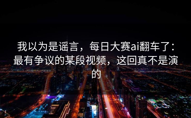 我以为是谣言，每日大赛ai翻车了：最有争议的某段视频，这回真不是演的