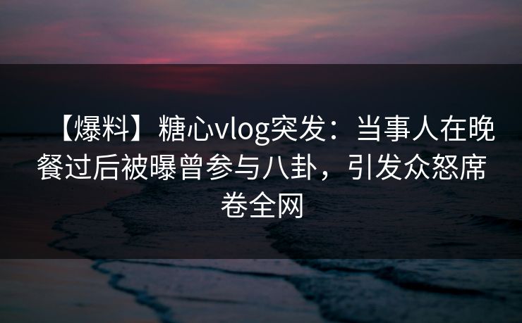 【爆料】糖心vlog突发:当事人在晚餐过后被曝曾参与八卦,引发众怒席卷全网 【爆料】糖心vlog突发:当事人在晚餐过后被曝曾参与八卦,引发众怒席卷全网
