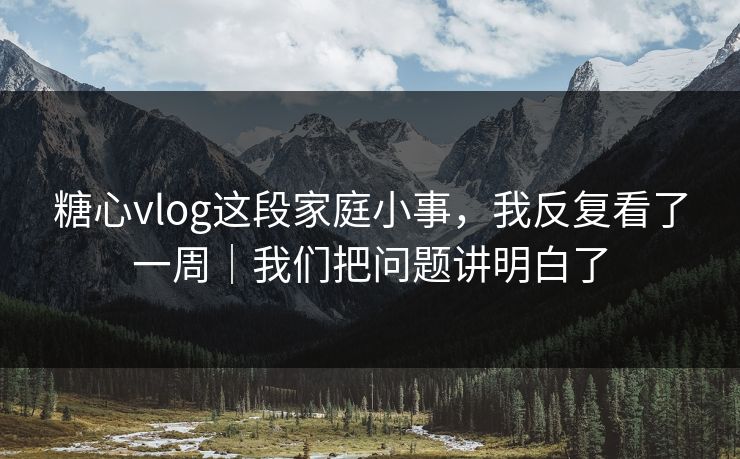 糖心vlog这段家庭小事，我反复看了一周｜我们把问题讲明白了