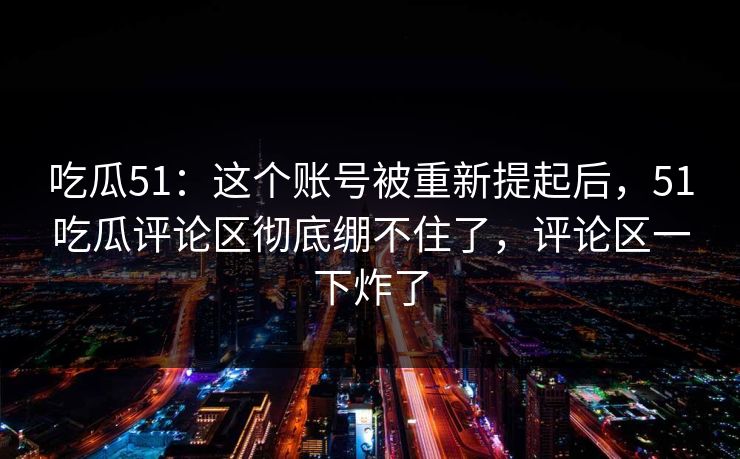 吃瓜51:这个账号被重新提起后,51吃瓜评论区彻底绷不住了,评论区一下炸了 吃瓜51:这个账号被重新提起后,51吃瓜评论区彻底绷不住了,评论区一下炸了