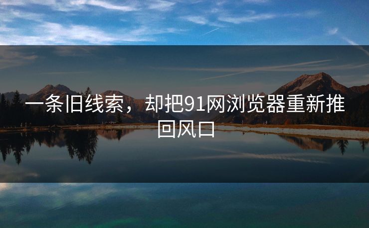 一条旧线索，却把91网浏览器重新推回风口