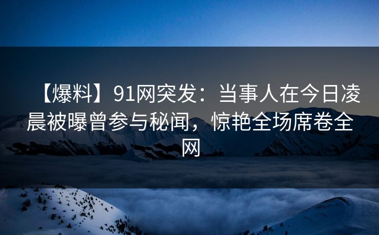 【爆料】91网突发：当事人在今日凌晨被曝曾参与秘闻，惊艳全场席卷全网