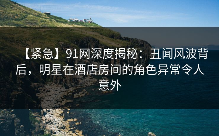 【紧急】91网深度揭秘：丑闻风波背后，明星在酒店房间的角色异常令人意外