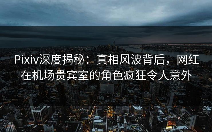 Pixiv深度揭秘：真相风波背后，网红在机场贵宾室的角色疯狂令人意外