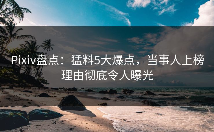 Pixiv盘点：猛料5大爆点，当事人上榜理由彻底令人曝光