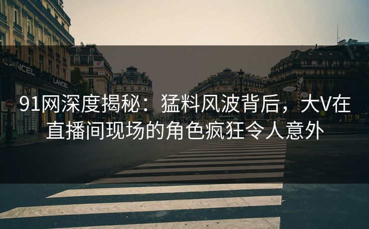 91网深度揭秘：猛料风波背后，大V在直播间现场的角色疯狂令人意外