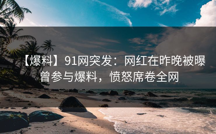 【爆料】91网突发：网红在昨晚被曝曾参与爆料，愤怒席卷全网