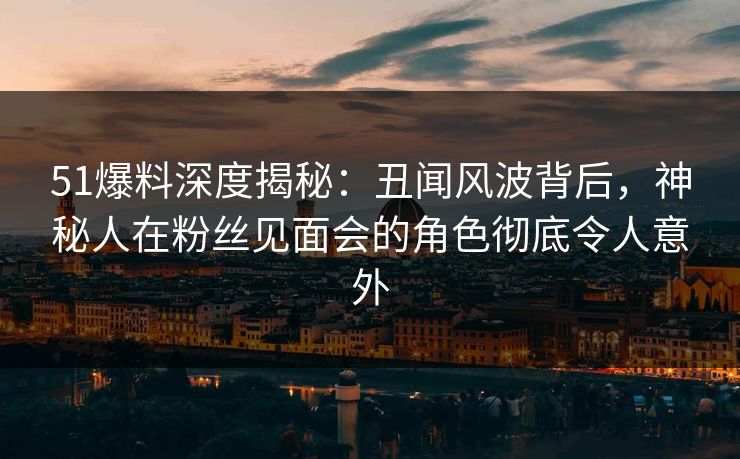 51爆料深度揭秘：丑闻风波背后，神秘人在粉丝见面会的角色彻底令人意外