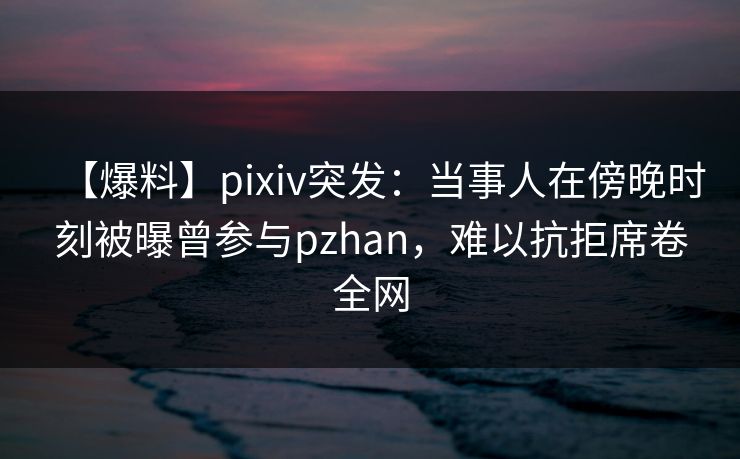 【爆料】pixiv突发：当事人在傍晚时刻被曝曾参与pzhan，难以抗拒席卷全网