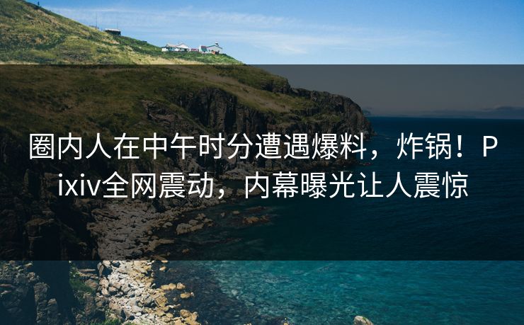 圈内人在中午时分遭遇爆料，炸锅！Pixiv全网震动，内幕曝光让人震惊