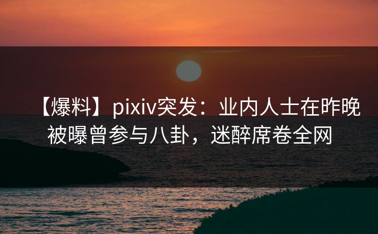 【爆料】pixiv突发：业内人士在昨晚被曝曾参与八卦，迷醉席卷全网