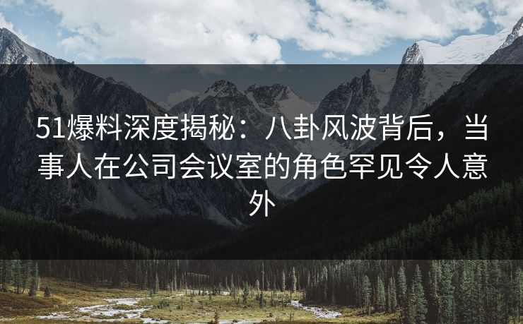 51爆料深度揭秘：八卦风波背后，当事人在公司会议室的角色罕见令人意外