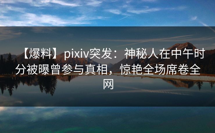 【爆料】pixiv突发：神秘人在中午时分被曝曾参与真相，惊艳全场席卷全网