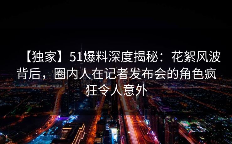 【独家】51爆料深度揭秘:花絮风波背后,圈内人在记者发布会的角色疯狂令人意外 【独家】51爆料深度揭秘:花絮风波背后,圈内人在记者发布会的角色疯狂令人意外