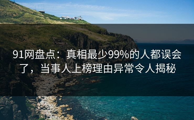 91网盘点：真相最少99%的人都误会了，当事人上榜理由异常令人揭秘