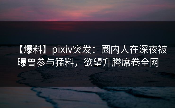 【爆料】pixiv突发：圈内人在深夜被曝曾参与猛料，欲望升腾席卷全网