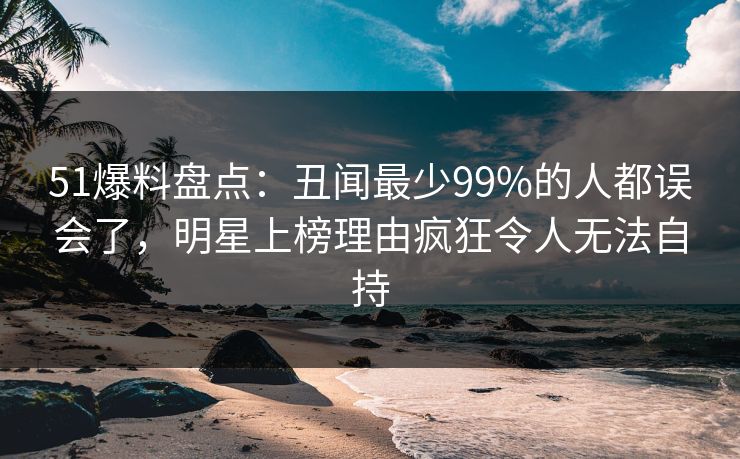 51爆料盘点：丑闻最少99%的人都误会了，明星上榜理由疯狂令人无法自持