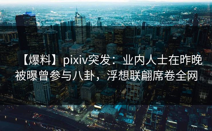 【爆料】pixiv突发：业内人士在昨晚被曝曾参与八卦，浮想联翩席卷全网