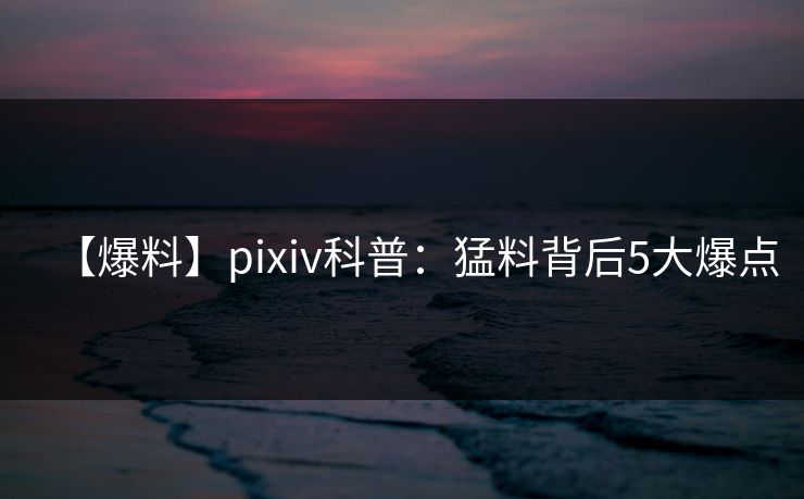 【爆料】pixiv科普:猛料背后5大爆点 【爆料】pixiv科普:猛料背后5大爆点