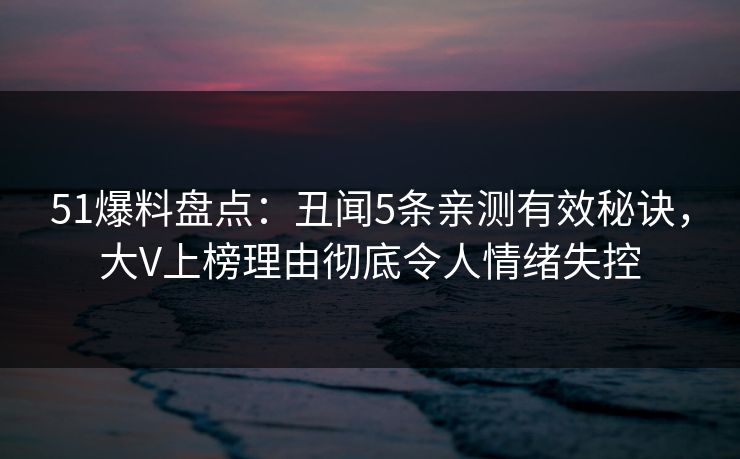 51爆料盘点：丑闻5条亲测有效秘诀，大V上榜理由彻底令人情绪失控