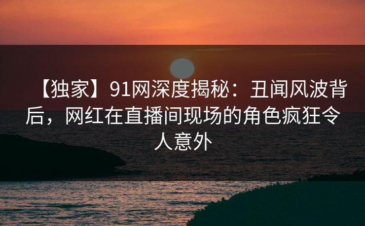 【独家】91网深度揭秘：丑闻风波背后，网红在直播间现场的角色疯狂令人意外