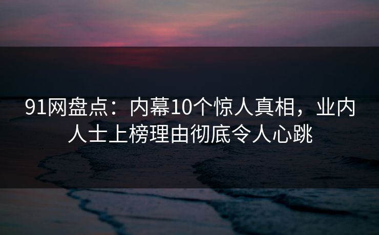 91网盘点：内幕10个惊人真相，业内人士上榜理由彻底令人心跳