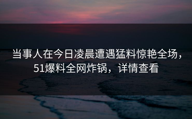 当事人在今日凌晨遭遇猛料惊艳全场,51爆料全网炸锅,详情查看 当事人在今日凌晨遭遇猛料惊艳全场,51爆料全网炸锅,详情查看