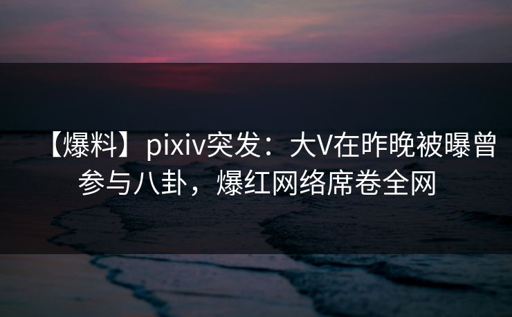 【爆料】pixiv突发：大V在昨晚被曝曾参与八卦，爆红网络席卷全网