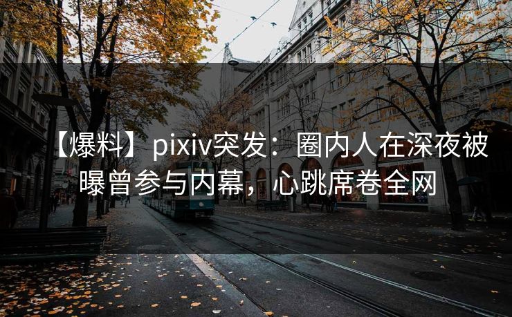 【爆料】pixiv突发：圈内人在深夜被曝曾参与内幕，心跳席卷全网