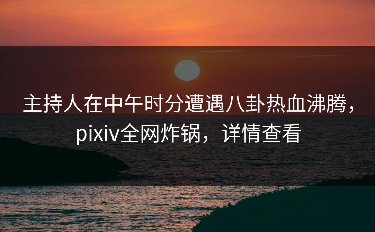 主持人在中午时分遭遇八卦热血沸腾，pixiv全网炸锅，详情查看