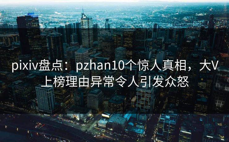 pixiv盘点：pzhan10个惊人真相，大V上榜理由异常令人引发众怒