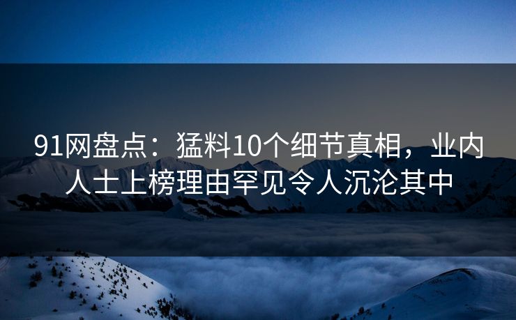 91网盘点：猛料10个细节真相，业内人士上榜理由罕见令人沉沦其中
